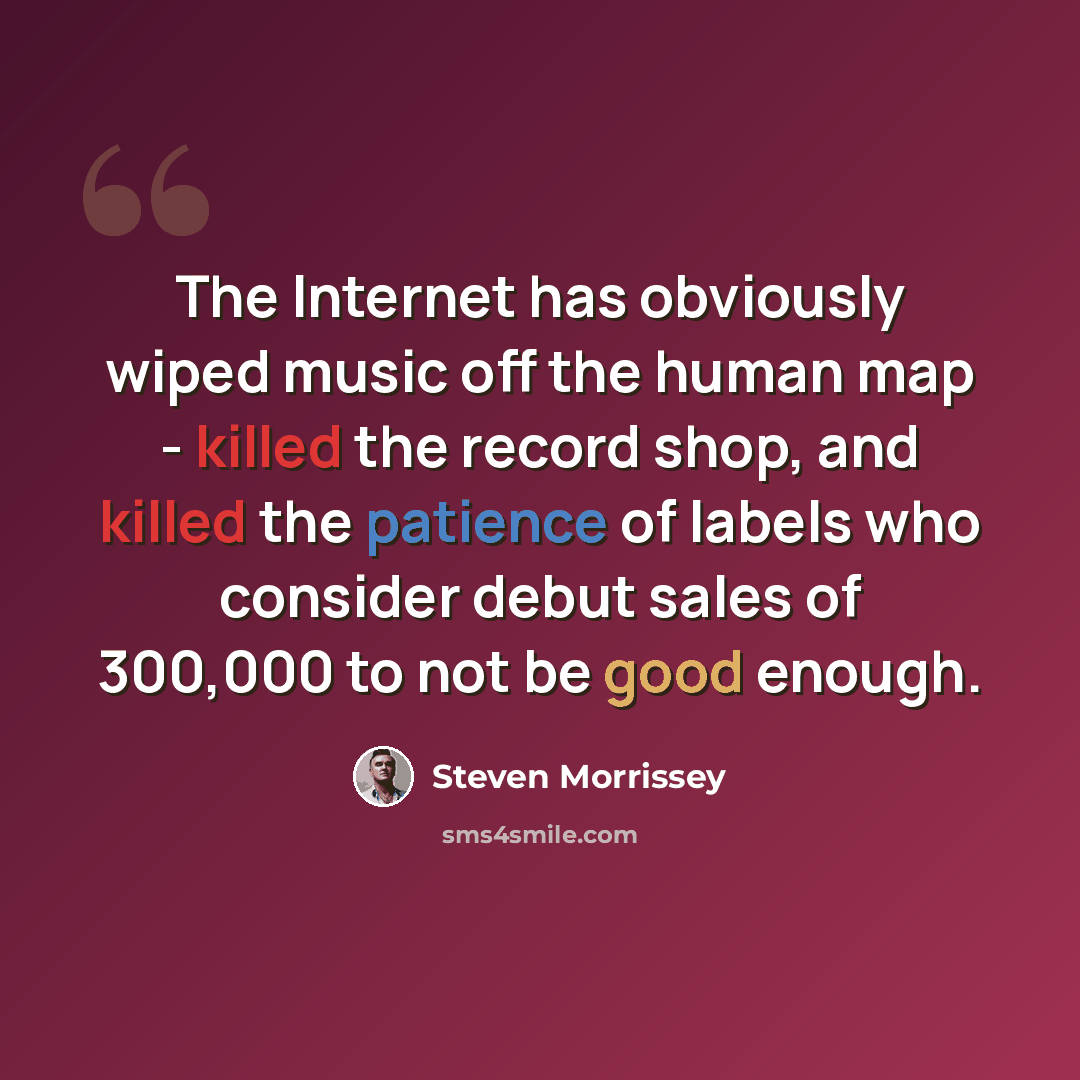 “The Internet has obviously wiped music off the human map - killed the record shop, and killed the patience of labels who consider debut sales of 300,000 to not be good enough.” quote by Steven Morrissey