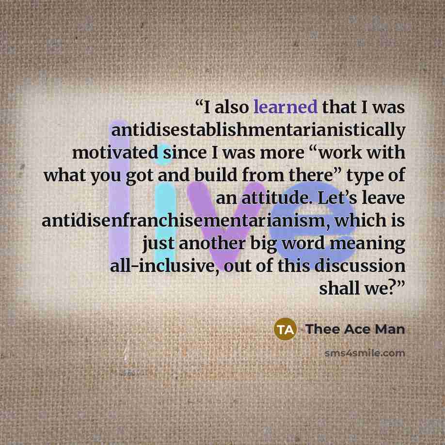 “I also learned that I was antidisestablishmentarianistically motivated since I was more “work with what you got and build from there” type of an attitude. Let’s leave antidisenfranchisementarianism, which is just another big word meaning all-inclusive, out of this discussion shall we?” quote by Thee Ace Man