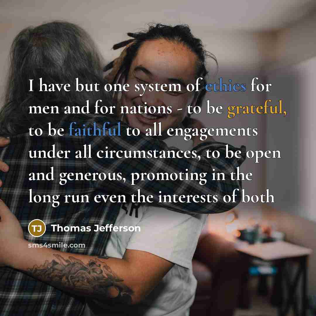 “I have but one system of ethics for men and for nations - to be grateful, to be faithful to all engagements under all circumstances, to be open and generous, promoting in the long run even the interests of both” quote by Thomas Jefferson