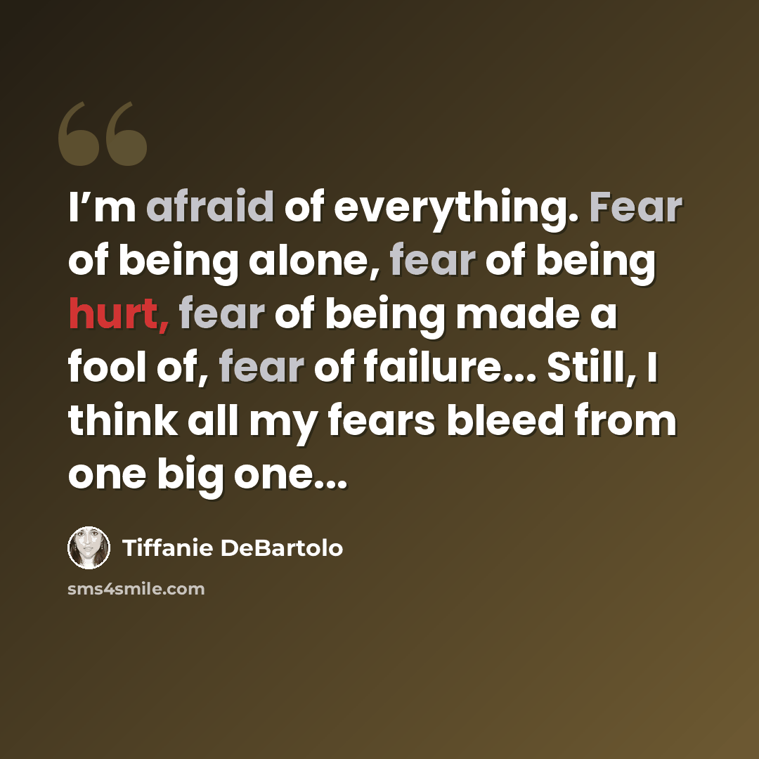 “I’m afraid of everything. Fear of being alone, fear of being hurt, fear of being made a fool of, fear of failure... Still, I think all my fears bleed from one big one...” quote by Tiffanie DeBartolo