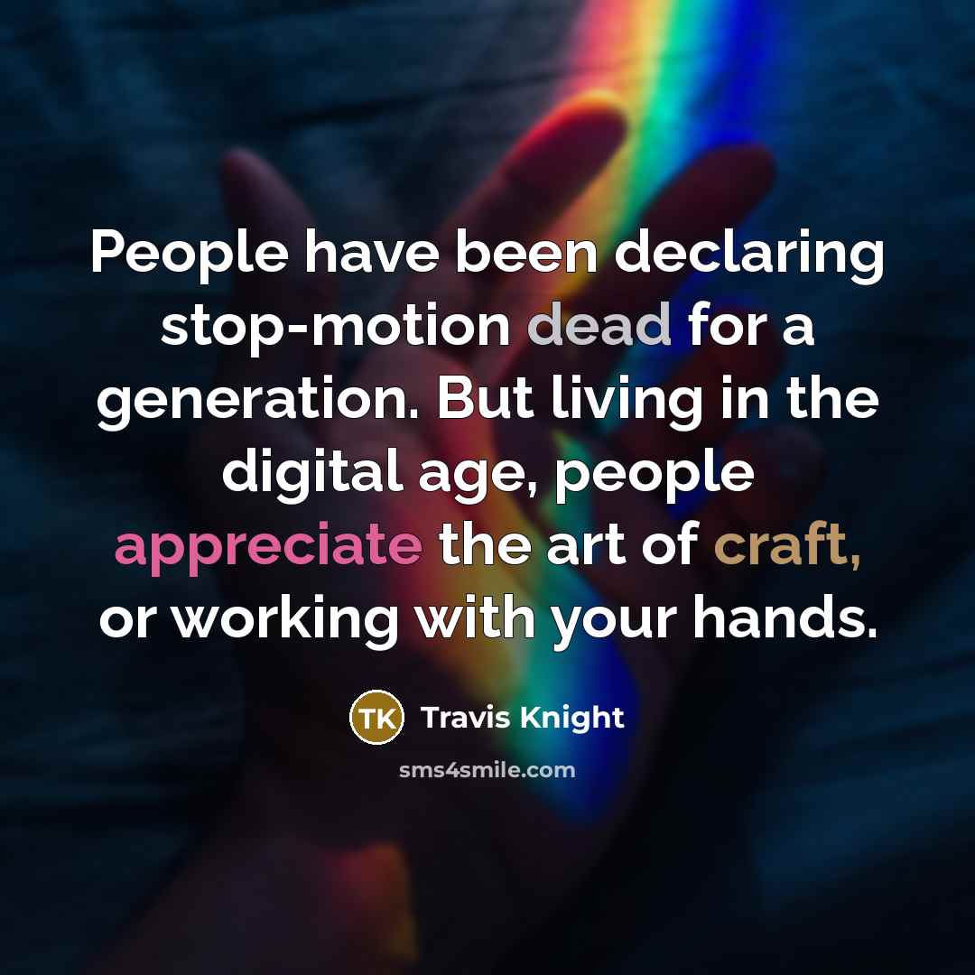 “People have been declaring stop-motion dead for a generation. But living in the digital age, people appreciate the art of craft, or working with your hands.” quote by Travis Knight