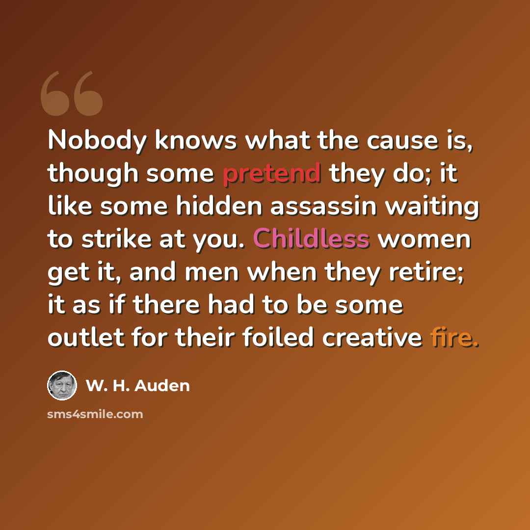 “Nobody knows what the cause is, though some pretend they do; it like some hidden assassin waiting to strike at you. Childless women get it, and men when they retire; it as if there had to be some outlet for their foiled creative fire.” quote by W. H. Auden