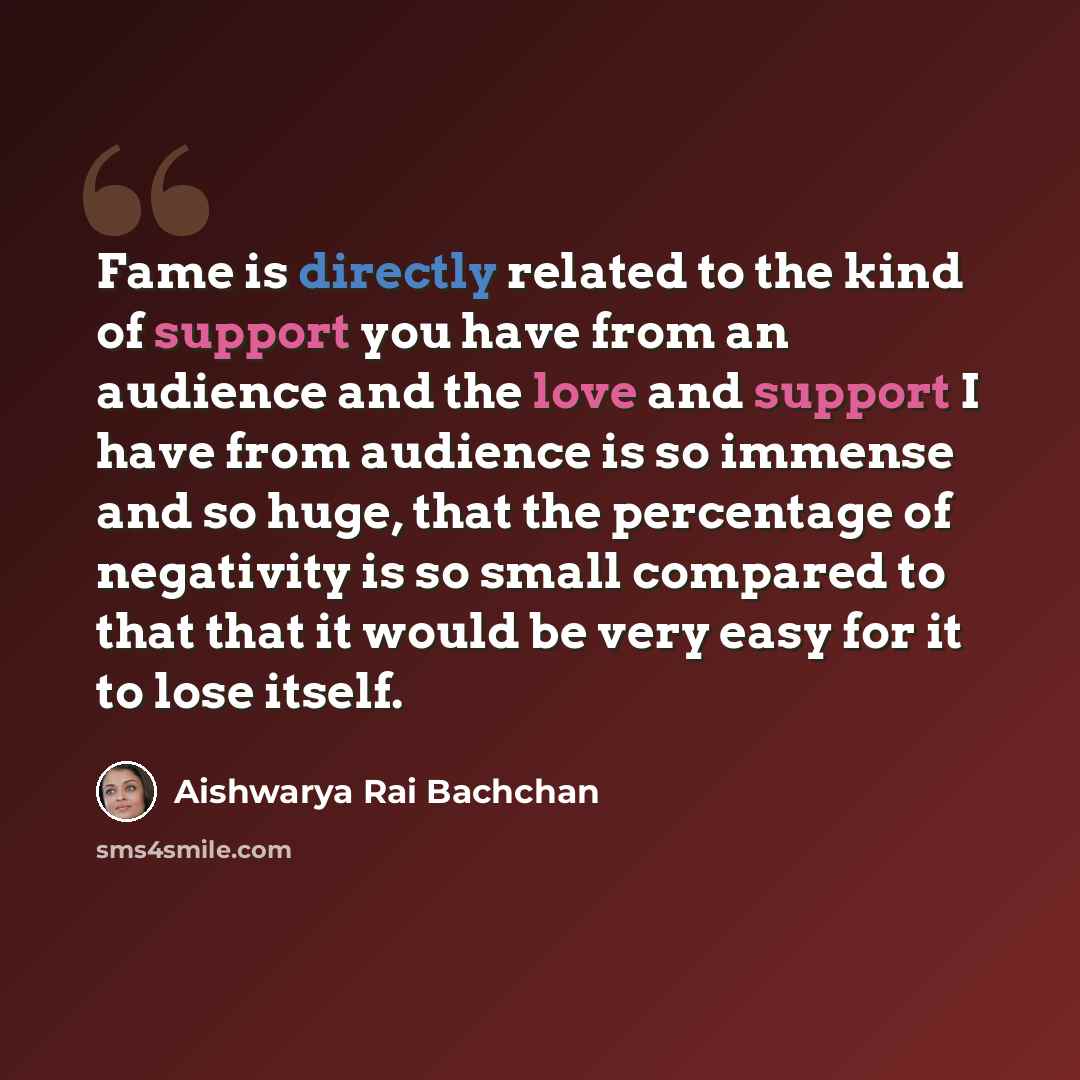 “Fame is directly related to the kind of support you have from an audience and the love and support I have from audience is so immense and so huge, that the percentage of negativity is so small compared to that that it would be very easy for it to lose itself.” quote by Aishwarya Rai Bachchan