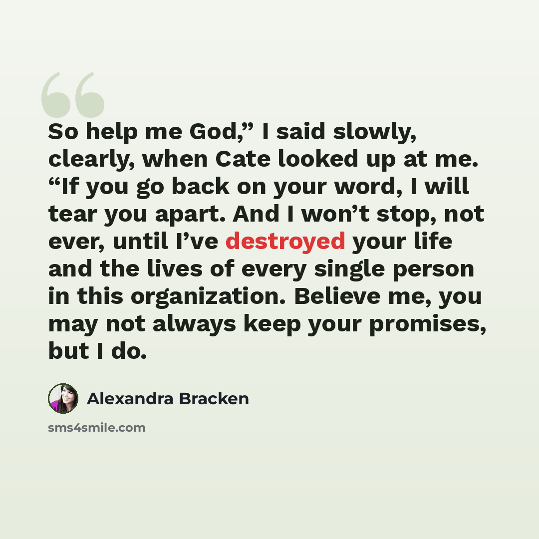 “So help me God,” I said slowly, clearly, when Cate looked up at me. “If you go back on your word, I will tear you apart. And I won’t stop, not ever, until I’ve destroyed your life and the lives of every single person in this organization. Believe me, you may not always keep your promises, but I do.” quote by Alexandra Bracken