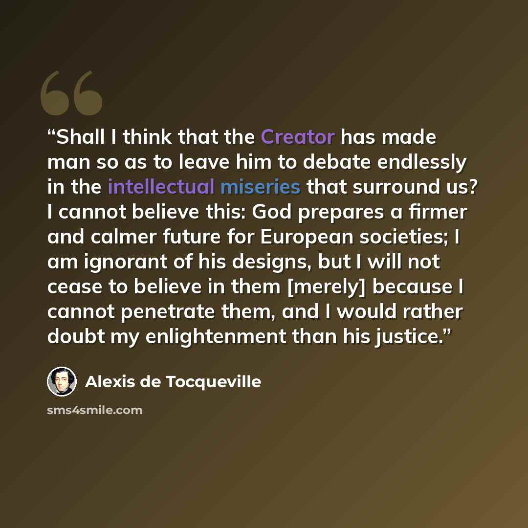 “Shall I think that the Creator has made man so as to leave him to debate endlessly in the intellectual miseries that surround us? I cannot believe this: God prepares a firmer and calmer future for European societies; I am ignorant of his designs, but I will not cease to believe in them [merely]…” quote by Alexis de Tocqueville