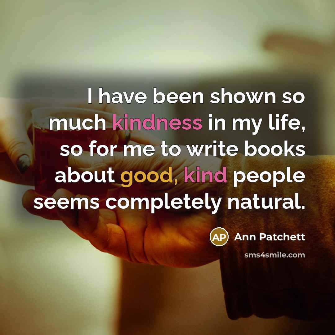 “I have been shown so much kindness in my life, so for me to write books about good, kind people seems completely natural.” quote by Ann Patchett