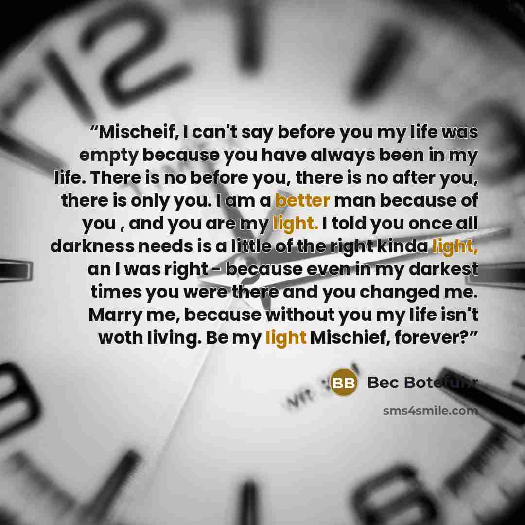 “Mischeif, I can't say before you my life was empty because you have always been in my life. There is no before you, there is no after you, there is only you. I am a better man because of you , and you are my light. I told you once all darkness needs is a little of the right kinda light, an I was…” quote by Bec Botefuhr