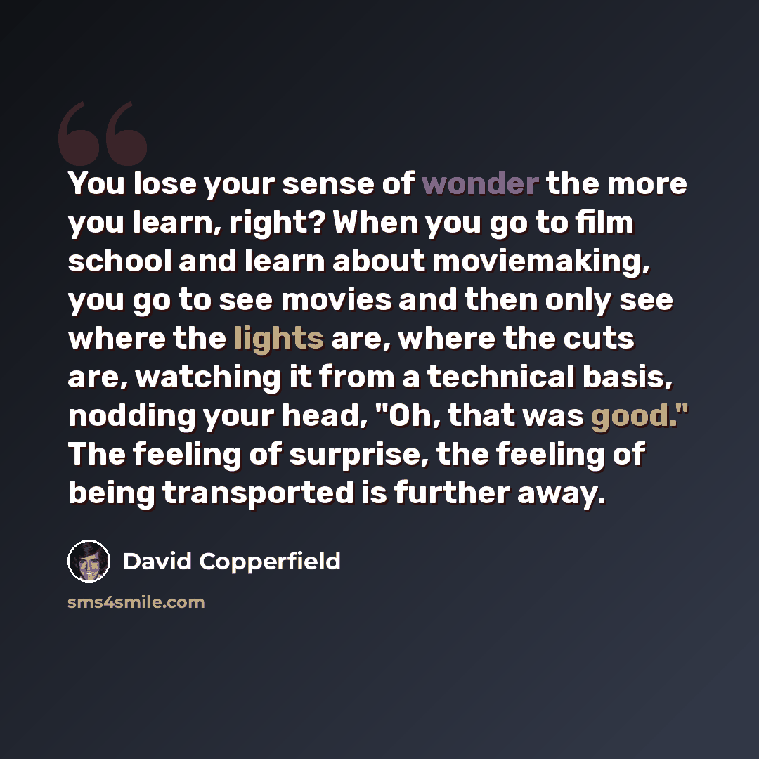 “You lose your sense of wonder the more you learn, right? When you go to film school and learn about moviemaking, you go to see movies and then only see where the lights are, where the cuts are, watching it from a technical basis, nodding your head, "Oh, that was good." The feeling of surprise, the…” quote by David Copperfield