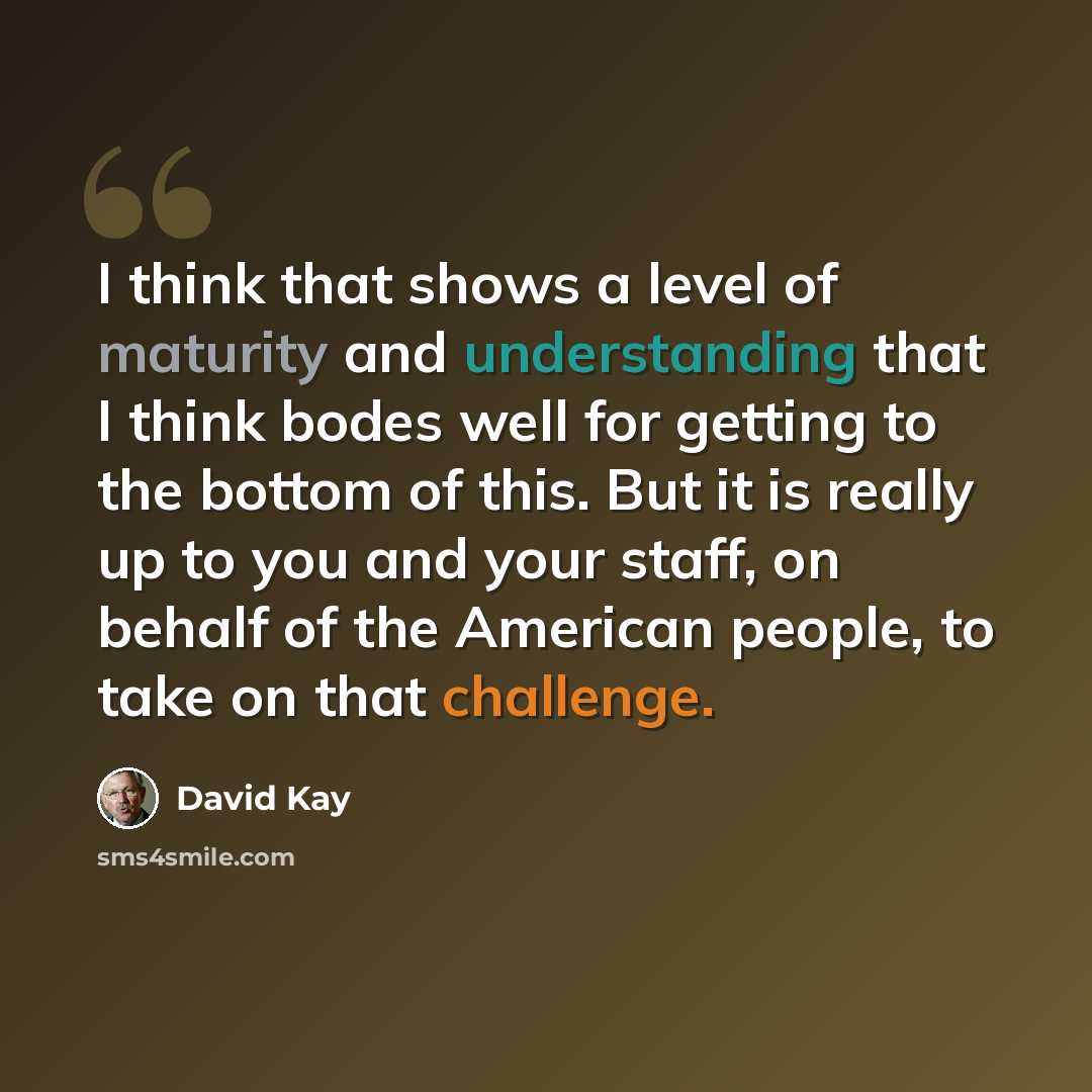 “I think that shows a level of maturity and understanding that I think bodes well for getting to the bottom of this. But it is really up to you and your staff, on behalf of the American people, to take on that challenge.” quote by David Kay