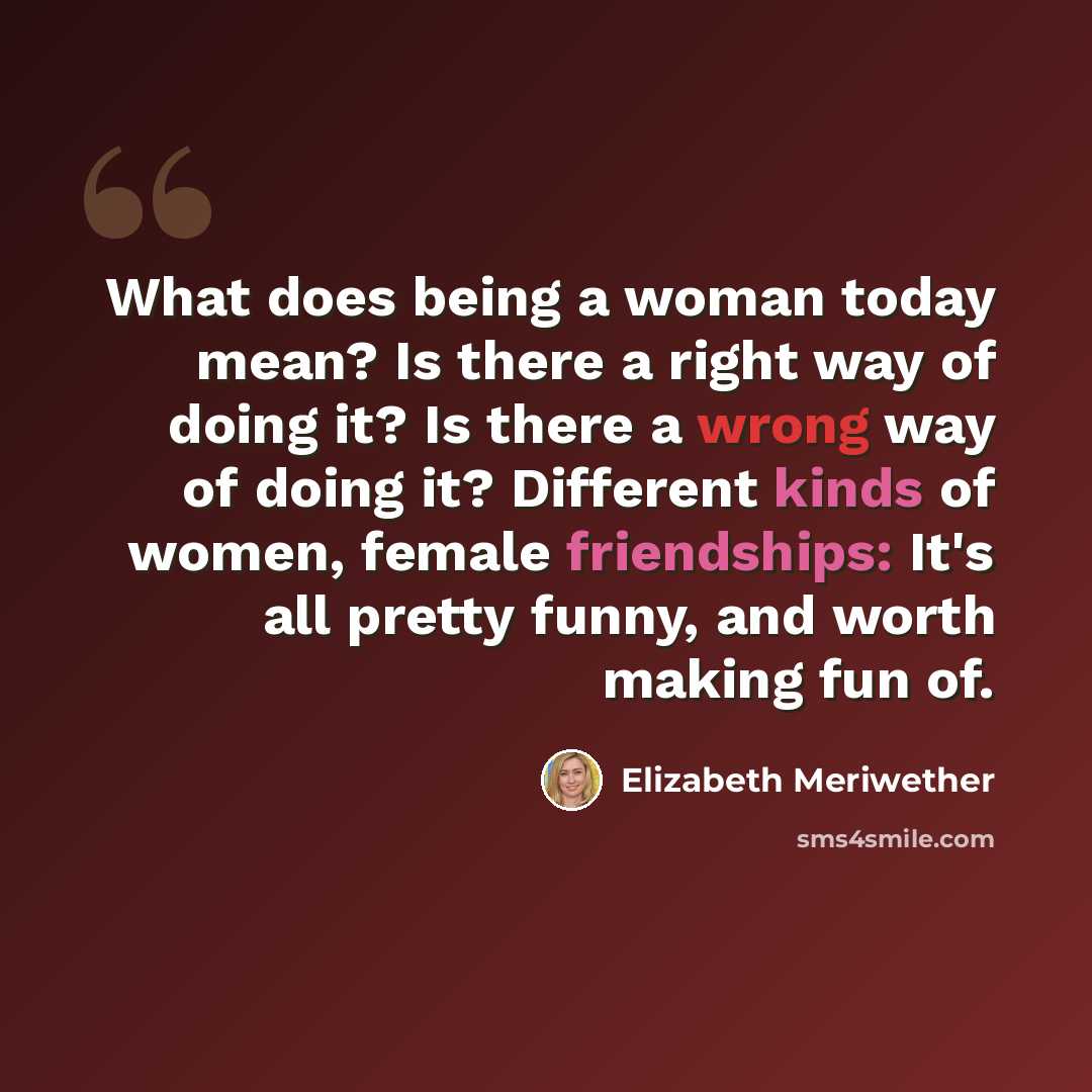 “What does being a woman today mean? Is there a right way of doing it? Is there a wrong way of doing it? Different kinds of women, female friendships: It's all pretty funny, and worth making fun of.” quote by Elizabeth Meriwether