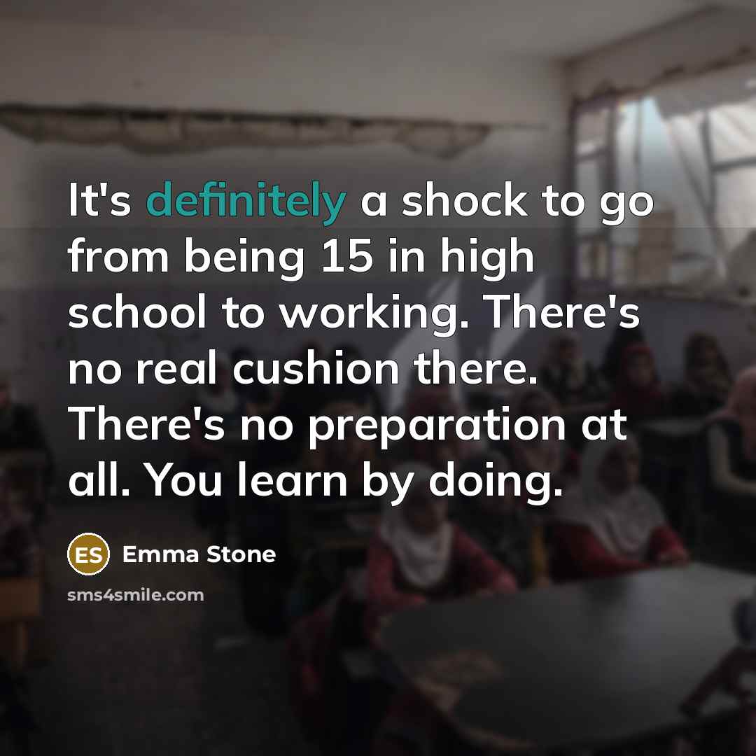 “It's definitely a shock to go from being 15 in high school to working. There's no real cushion there. There's no preparation at all. You learn by doing.” quote by Emma Stone