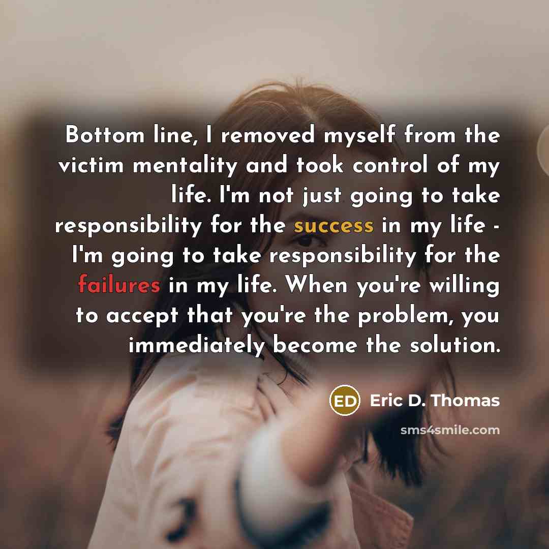 “Bottom line, I removed myself from the victim mentality and took control of my life. I'm not just going to take responsibility for the success in my life - I'm going to take responsibility for the failures in my life. When you're willing to accept that you're the problem, you immediately become…” quote by Eric D. Thomas