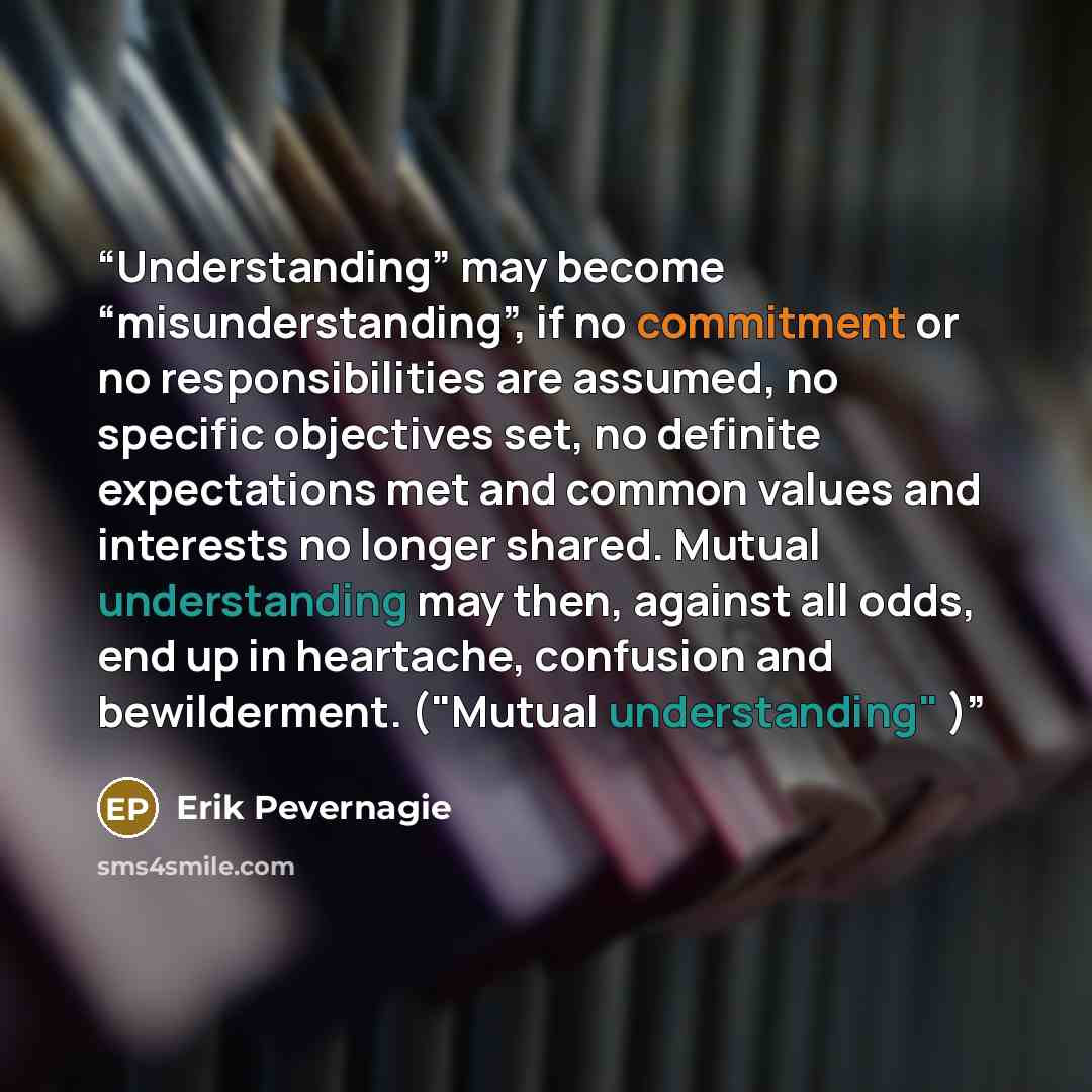 “Understanding” may become “misunderstanding”, if no commitment or no responsibilities are assumed, no specific objectives set, no definite expectations met and common values and interests no longer shared. Mutual understanding may then, against all odds, end up in heartache, confusion and…” quote by Erik Pevernagie