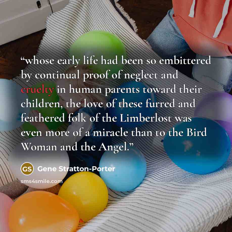 “whose early life had been so embittered by continual proof of neglect and cruelty in human parents toward their children, the love of these furred and feathered folk of the Limberlost was even more of a miracle than to the Bird Woman and the Angel.” quote by Gene Stratton-Porter