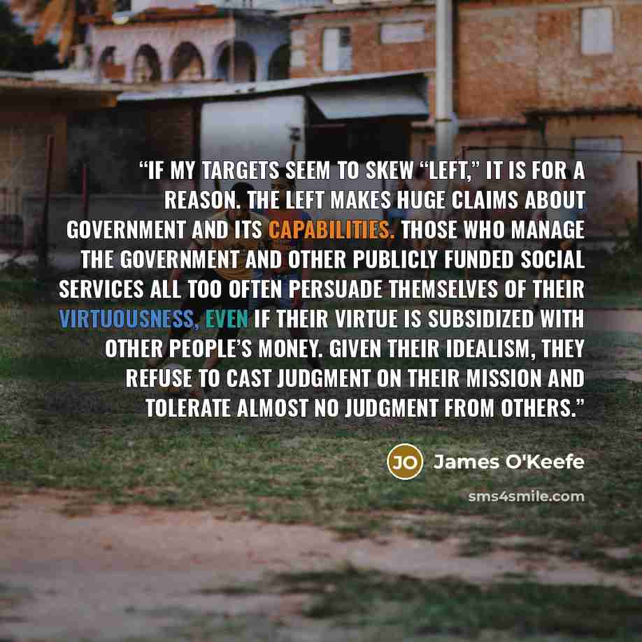 “If my targets seem to skew “left,” it is for a reason. The left makes huge claims about government and its capabilities. Those who manage the government and other publicly funded social services all too often persuade themselves of their virtuousness, even if their virtue is subsidized with other…” quote by James O'Keefe