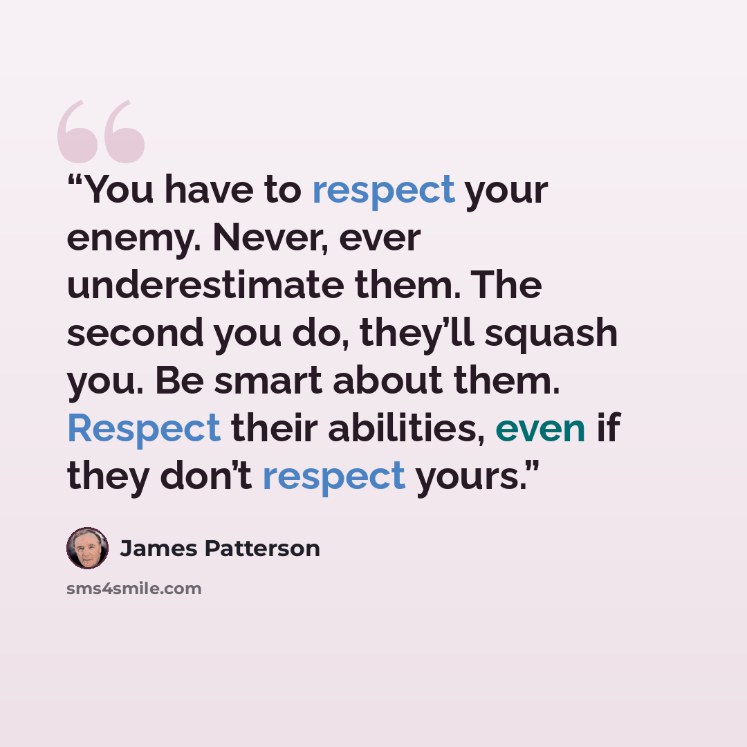 “You have to respect your enemy. Never, ever underestimate them. The second you do, they’ll squash you. Be smart about them. Respect their abilities, even if they don’t respect yours.” quote by James Patterson