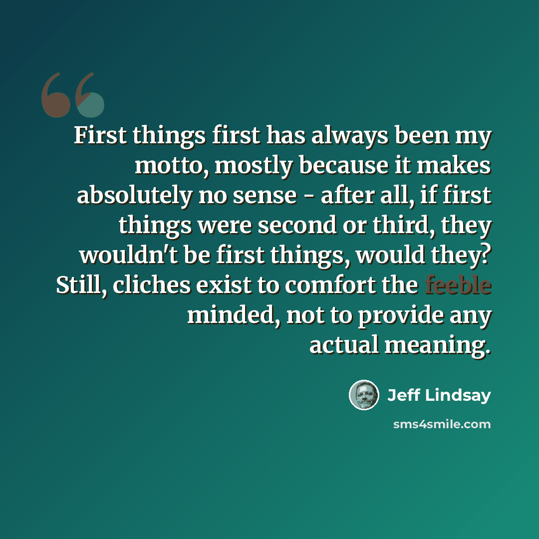 “First things first has always been my motto, mostly because it makes absolutely no sense - after all, if first things were second or third, they wouldn't be first things, would they? Still, cliches exist to comfort the feeble minded, not to provide any actual meaning.” quote by Jeff Lindsay