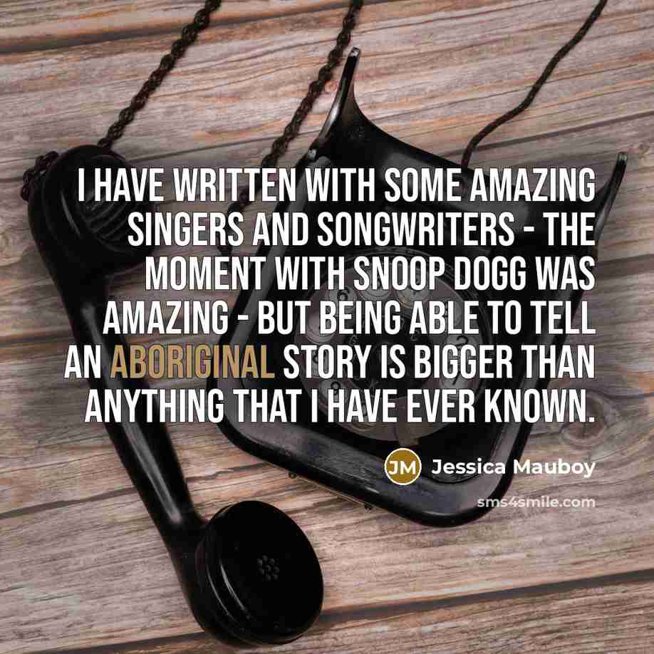 “I have written with some amazing singers and songwriters - the moment with Snoop Dogg was amazing - but being able to tell an Aboriginal story is bigger than anything that I have ever known.” quote by Jessica Mauboy