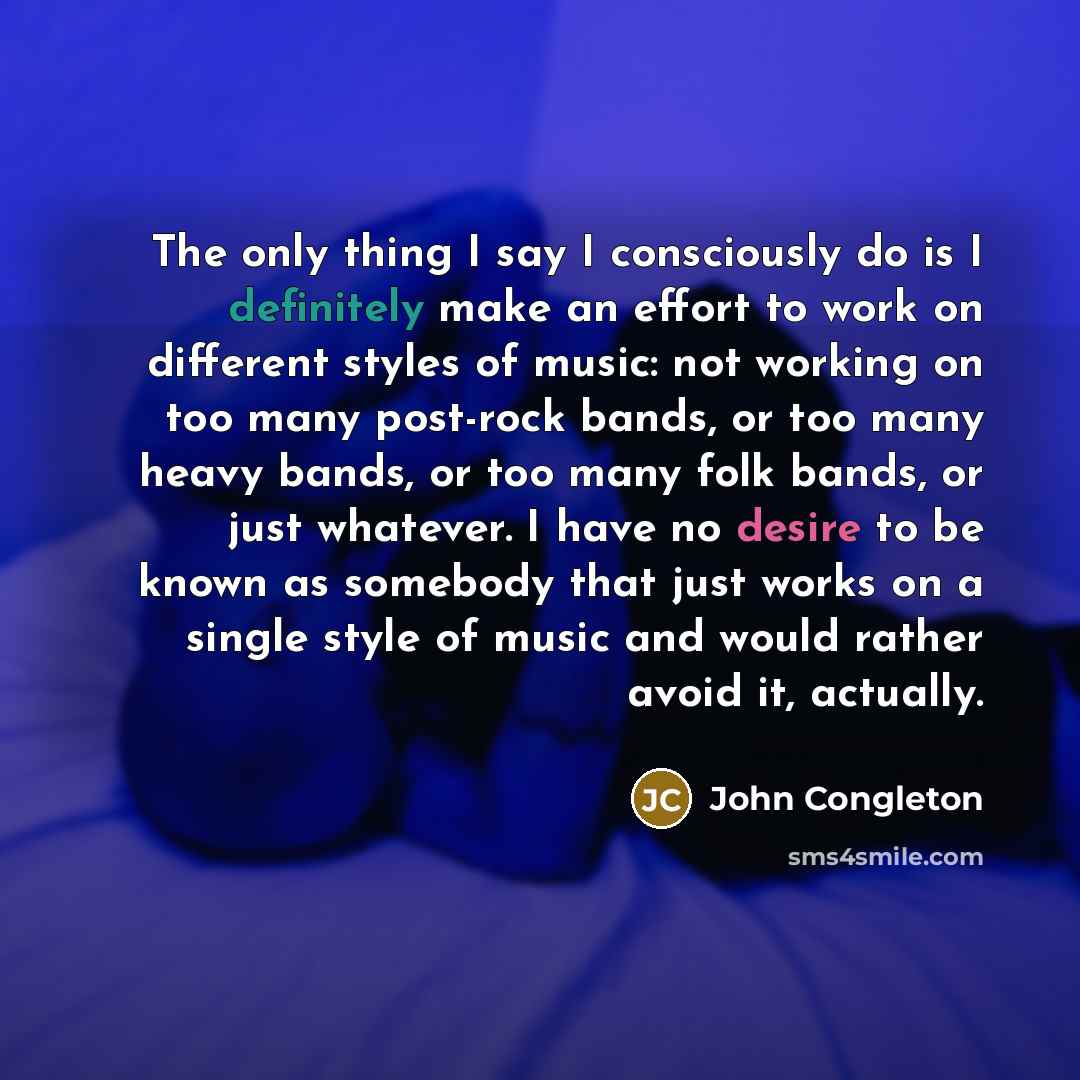 “The only thing I say I consciously do is I definitely make an effort to work on different styles of music: not working on too many post-rock bands, or too many heavy bands, or too many folk bands, or just whatever. I have no desire to be known as somebody that just works on a single style of music…” quote by John Congleton