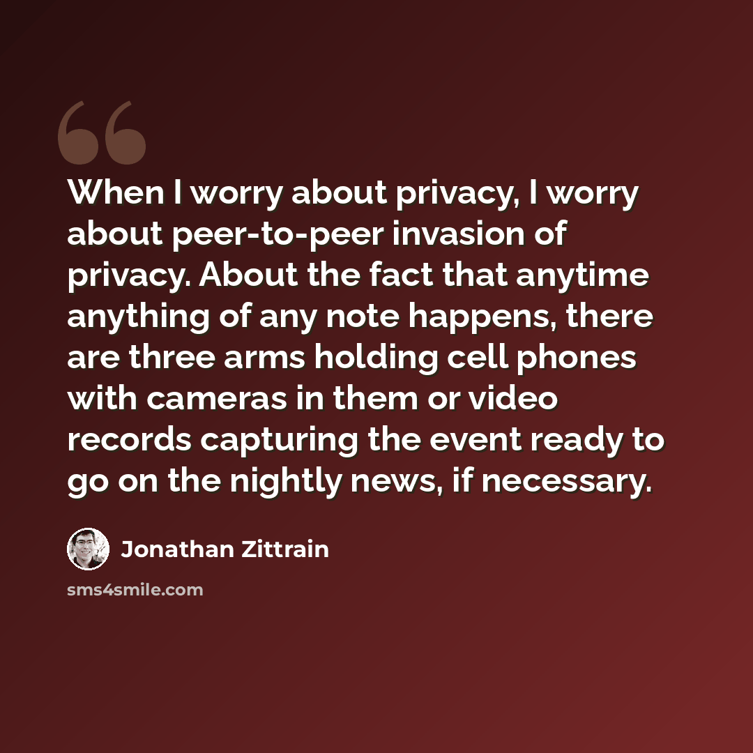 “When I worry about privacy, I worry about peer-to-peer invasion of privacy. About the fact that anytime anything of any note happens, there are three arms holding cell phones with cameras in them or video records capturing the event ready to go on the nightly news, if necessary.” quote by Jonathan Zittrain