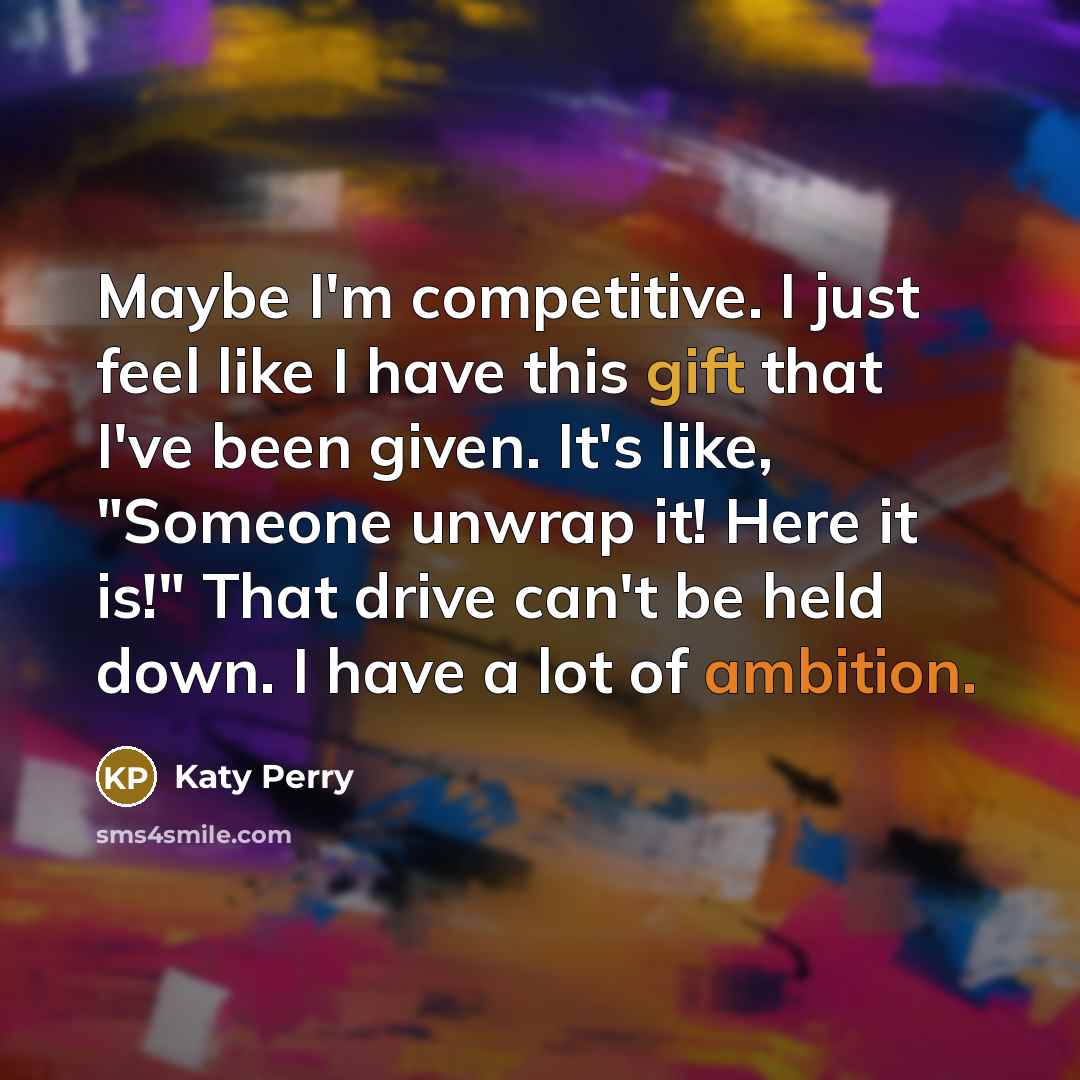 “Maybe I'm competitive. I just feel like I have this gift that I've been given. It's like, "Someone unwrap it! Here it is!" That drive can't be held down. I have a lot of ambition.” quote by Katy Perry