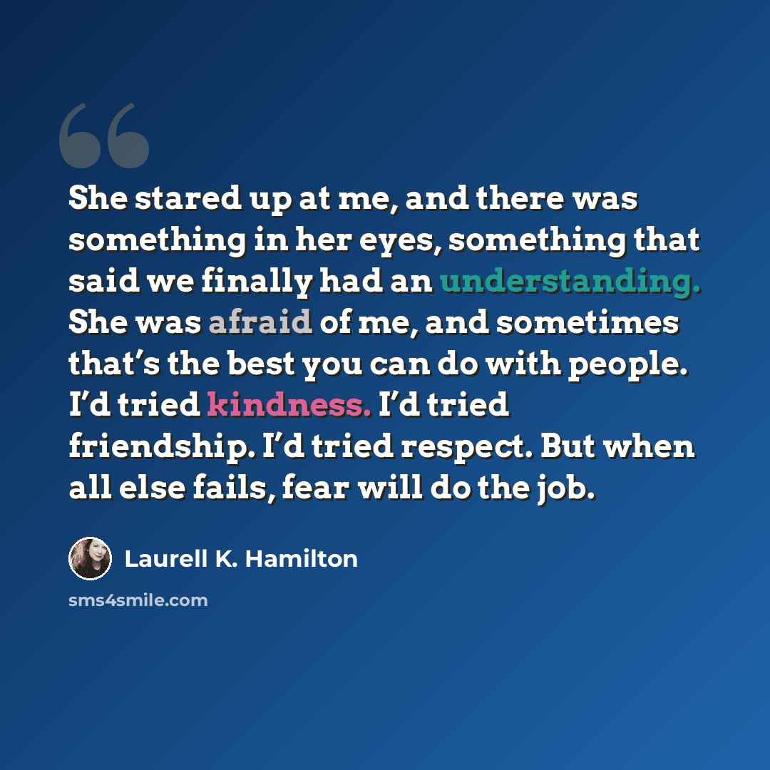“She stared up at me, and there was something in her eyes, something that said we finally had an understanding. She was afraid of me, and sometimes that’s the best you can do with people. I’d tried kindness. I’d tried friendship. I’d tried respect. But when all else fails, fear will do the job.” quote by Laurell K. Hamilton
