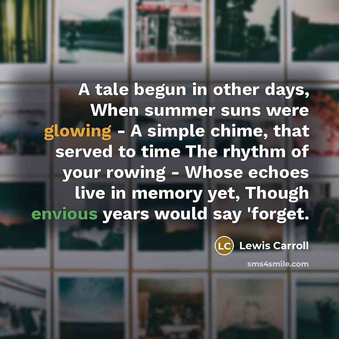 “A tale begun in other days, When summer suns were glowing - A simple chime, that served to time The rhythm of your rowing - Whose echoes live in memory yet, Though envious years would say 'forget.” quote by Lewis Carroll