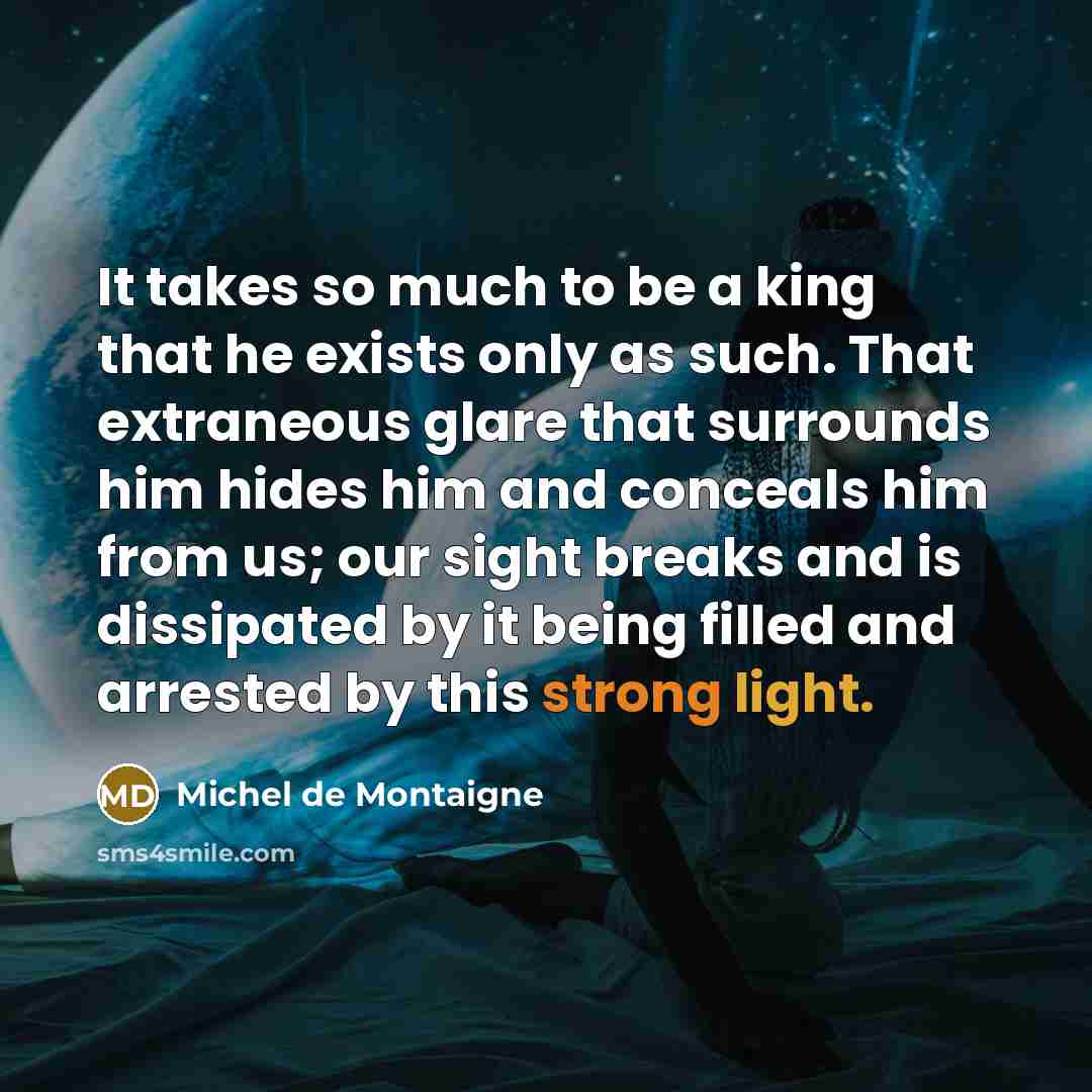 “It takes so much to be a king that he exists only as such. That extraneous glare that surrounds him hides him and conceals him from us; our sight breaks and is dissipated by it being filled and arrested by this strong light.” quote by Michel de Montaigne