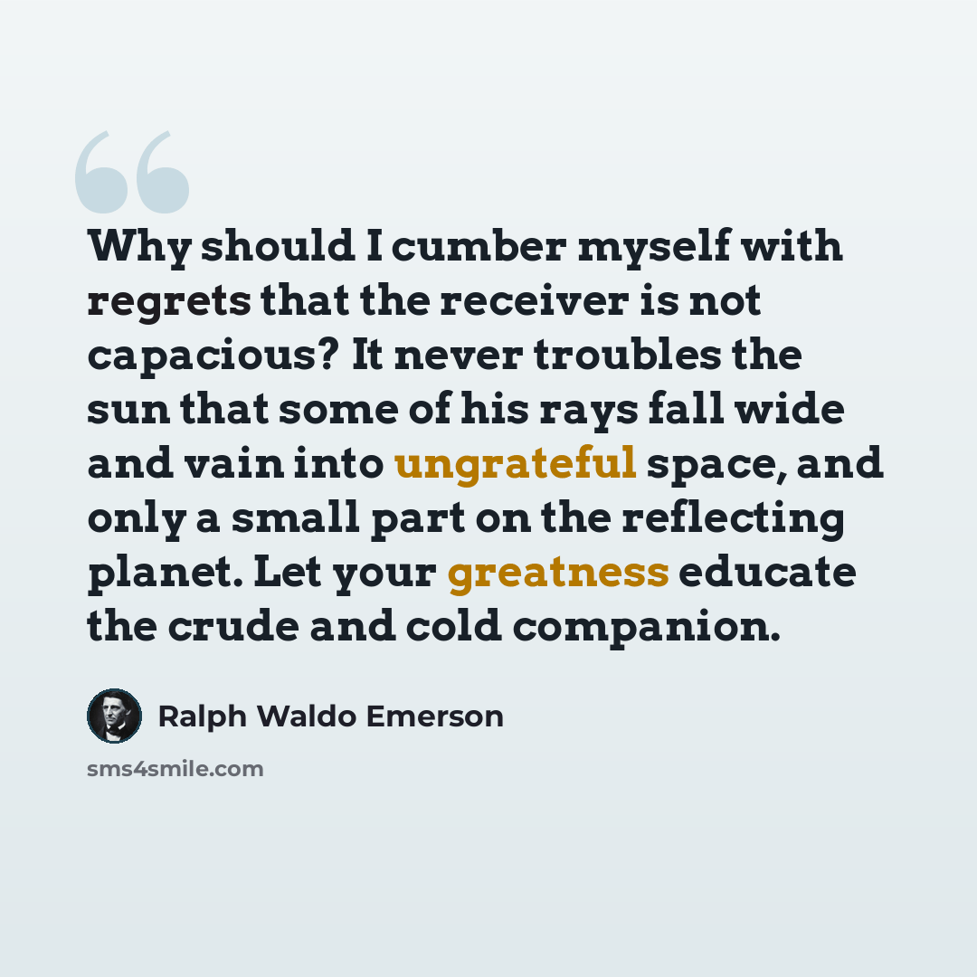 “Why should I cumber myself with regrets that the receiver is not capacious? It never troubles the sun that some of his rays fall wide and vain into ungrateful space, and only a small part on the reflecting planet. Let your greatness educate the crude and cold companion.” quote by Ralph Waldo Emerson