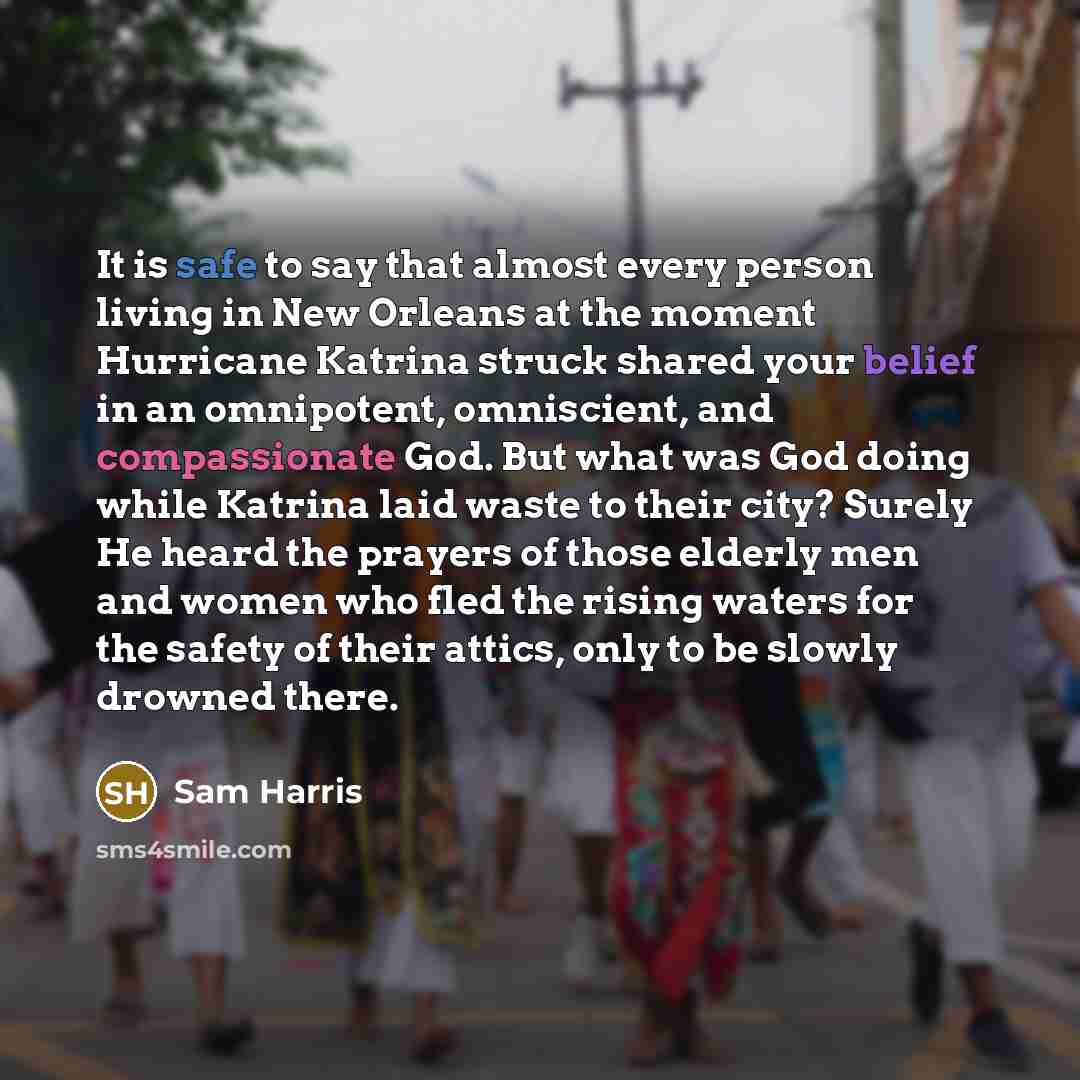 “It is safe to say that almost every person living in New Orleans at the moment Hurricane Katrina struck shared your belief in an omnipotent, omniscient, and compassionate God. But what was God doing while Katrina laid waste to their city? Surely He heard the prayers of those elderly men and women…” quote by Sam Harris
