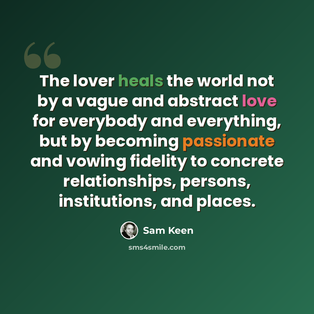 “The lover heals the world not by a vague and abstract love for everybody and everything, but by becoming passionate and vowing fidelity to concrete relationships, persons, institutions, and places.” quote by Sam Keen