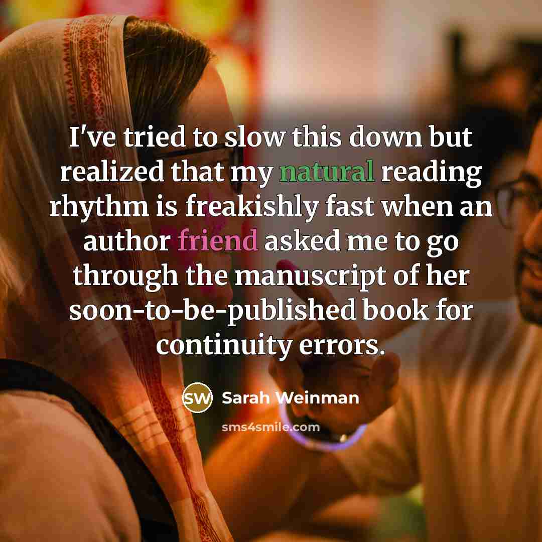 “I've tried to slow this down but realized that my natural reading rhythm is freakishly fast when an author friend asked me to go through the manuscript of her soon-to-be-published book for continuity errors.” quote by Sarah Weinman