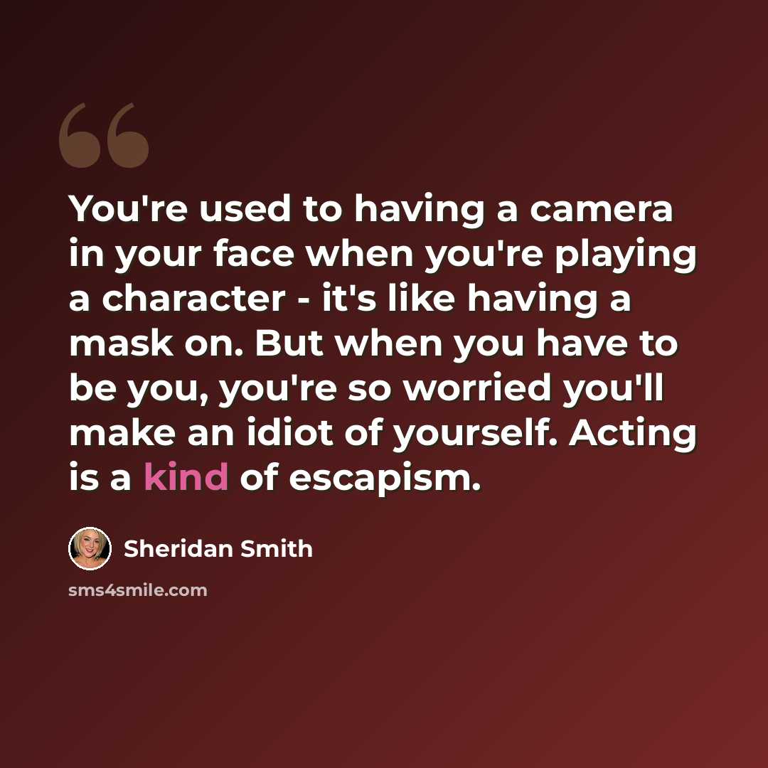 “You're used to having a camera in your face when you're playing a character - it's like having a mask on. But when you have to be you, you're so worried you'll make an idiot of yourself. Acting is a kind of escapism.” quote by Sheridan Smith