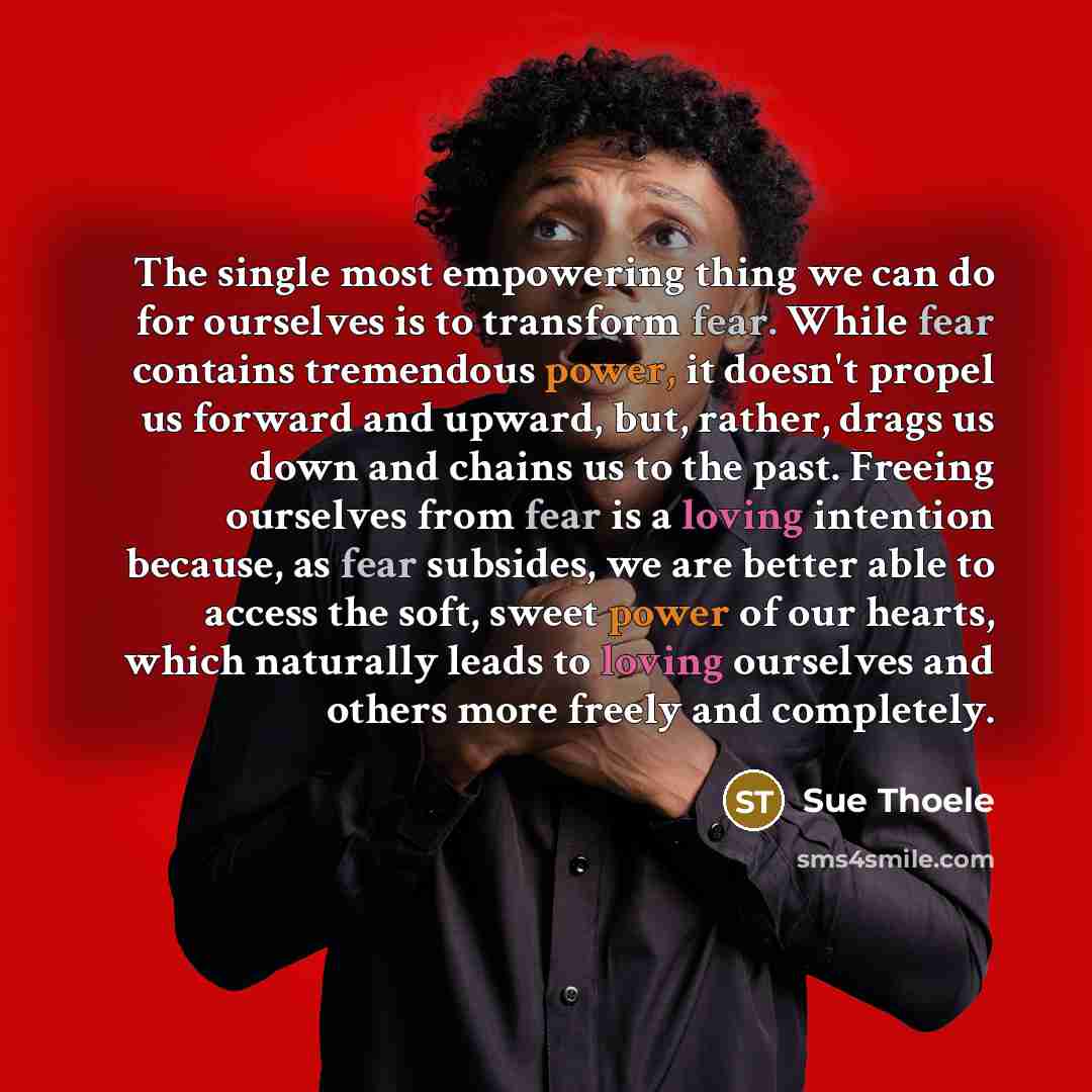 “The single most empowering thing we can do for ourselves is to transform fear. While fear contains tremendous power, it doesn't propel us forward and upward, but, rather, drags us down and chains us to the past. Freeing ourselves from fear is a loving intention because, as fear subsides, we are…” quote by Sue Thoele