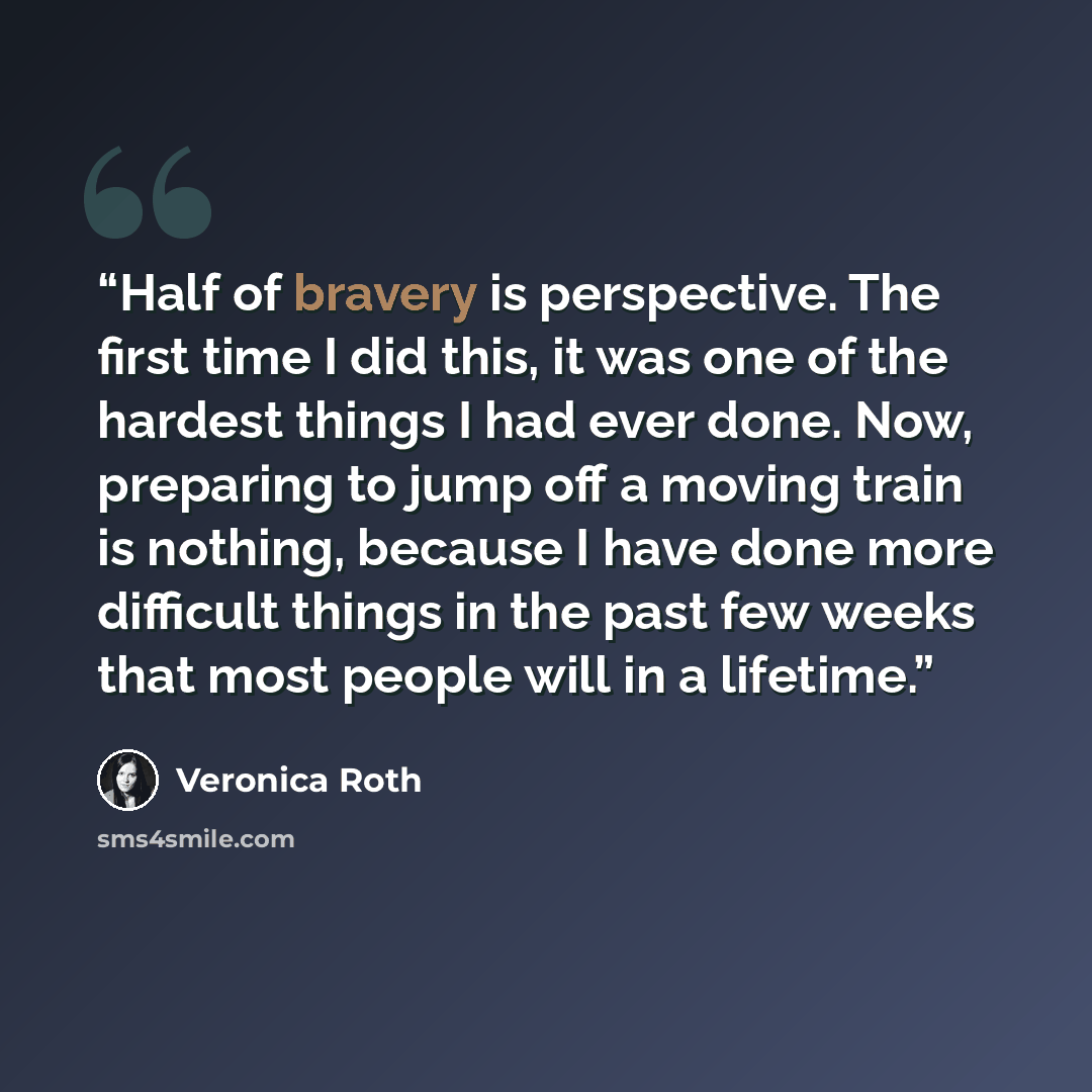 “Half of bravery is perspective. The first time I did this, it was one of the hardest things I had ever done. Now, preparing to jump off a moving train is nothing, because I have done more difficult things in the past few weeks that most people will in a lifetime.” quote by Veronica Roth