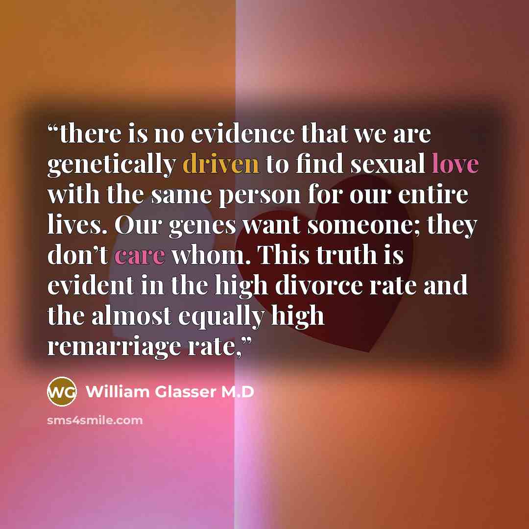 “there is no evidence that we are genetically driven to find sexual love with the same person for our entire lives. Our genes want someone; they don’t care whom. This truth is evident in the high divorce rate and the almost equally high remarriage rate,” quote by William Glasser M.D