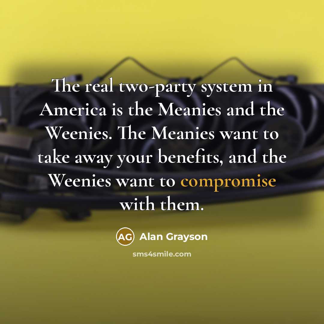 “The real two-party system in America is the Meanies and the Weenies. The Meanies want to take away your benefits, and the Weenies want to compromise with them.” quote by Alan Grayson