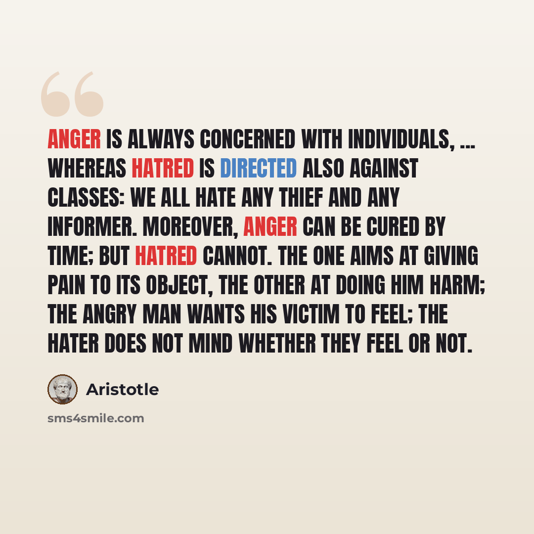 “Anger is always concerned with individuals, ... whereas hatred is directed also against classes: we all hate any thief and any informer. Moreover, anger can be cured by time; but hatred cannot. The one aims at giving pain to its object, the other at doing him harm; the angry man wants his victim…” quote by Aristotle