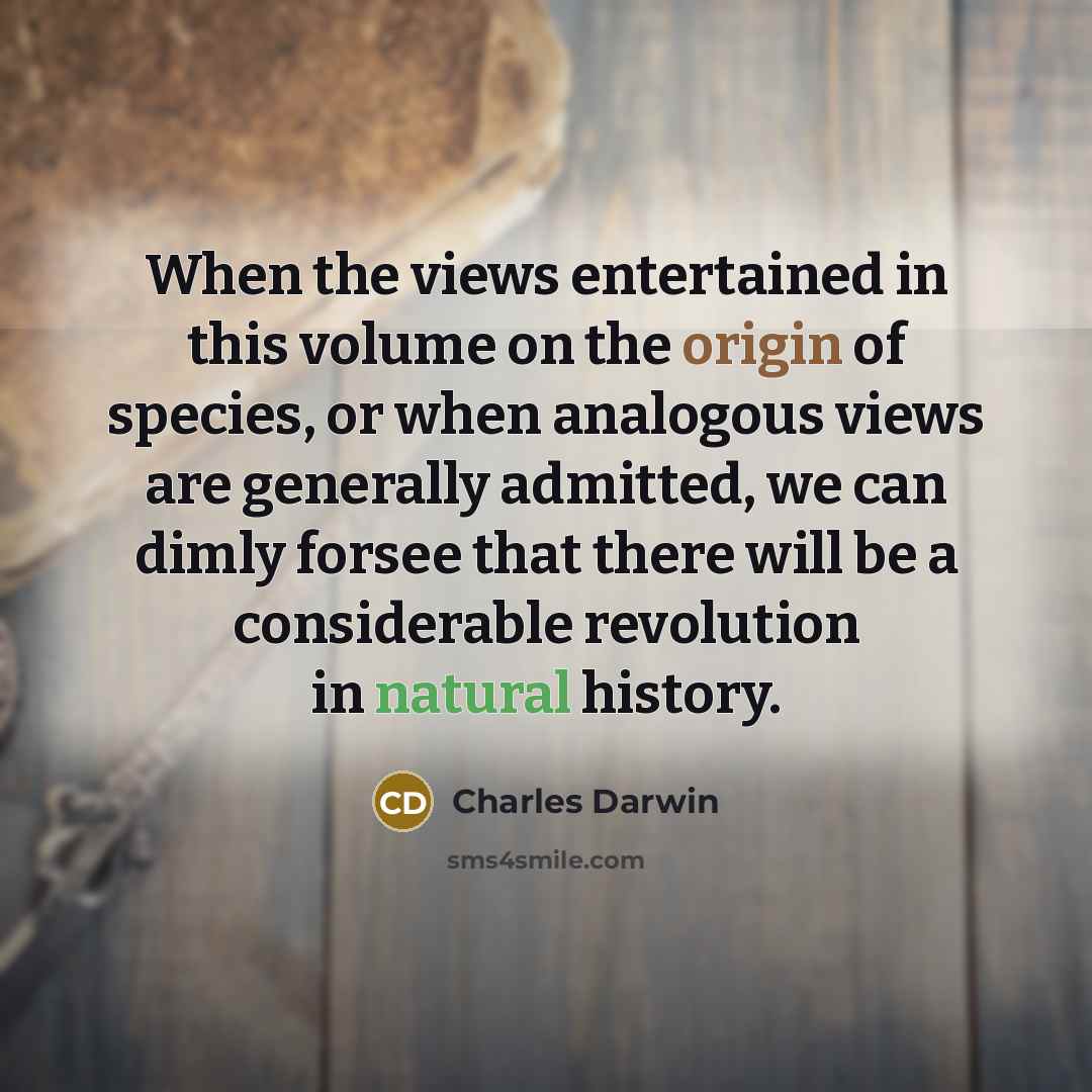 “When the views entertained in this volume on the origin of species, or when analogous views are generally admitted, we can dimly forsee that there will be a considerable revolution in natural history.” quote by Charles Darwin
