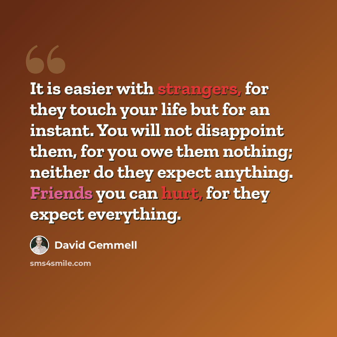 “It is easier with strangers, for they touch your life but for an instant. You will not disappoint them, for you owe them nothing; neither do they expect anything. Friends you can hurt, for they expect everything.” quote by David Gemmell