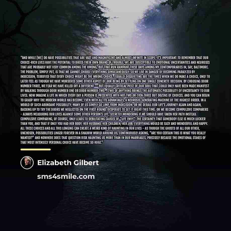 “And while [we] do have possibilities that are vast and magnificent and almost infinite in scope, it's important to remember that our choice-rich lives have the potential to breed their own brand of trouble. We are susceptible to emotional uncertainties and neuroses that are probably not very…” quote by Elizabeth Gilbert