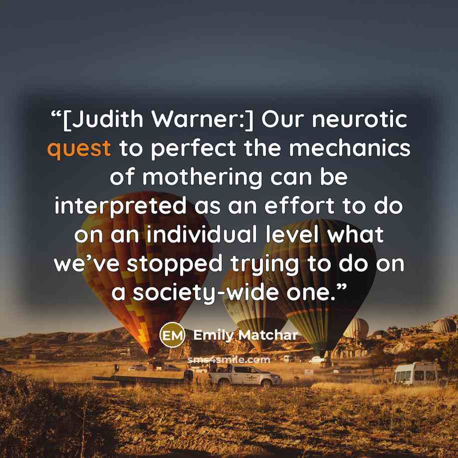 “[Judith Warner:] Our neurotic quest to perfect the mechanics of mothering can be interpreted as an effort to do on an individual level what we’ve stopped trying to do on a society-wide one.” quote by Emily Matchar