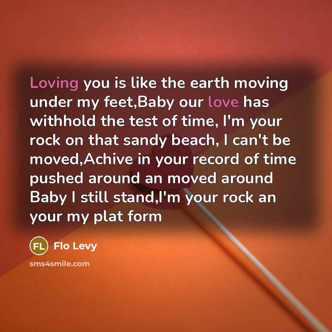 “Loving you is like the earth moving under my feet,Baby our love has withhold the test of time, I'm your rock on that sandy beach, I can't be moved,Achive in your record of time pushed around an moved around Baby I still stand,I'm your rock an your my plat form” quote by Flo Levy