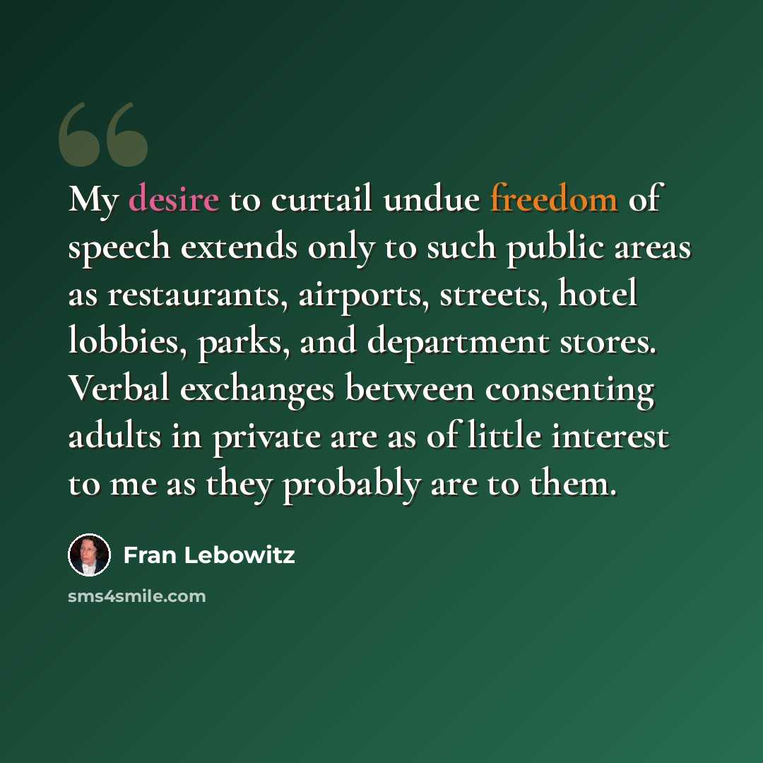 “My desire to curtail undue freedom of speech extends only to such public areas as restaurants, airports, streets, hotel lobbies, parks, and department stores. Verbal exchanges between consenting adults in private are as of little interest to me as they probably are to them.” quote by Fran Lebowitz