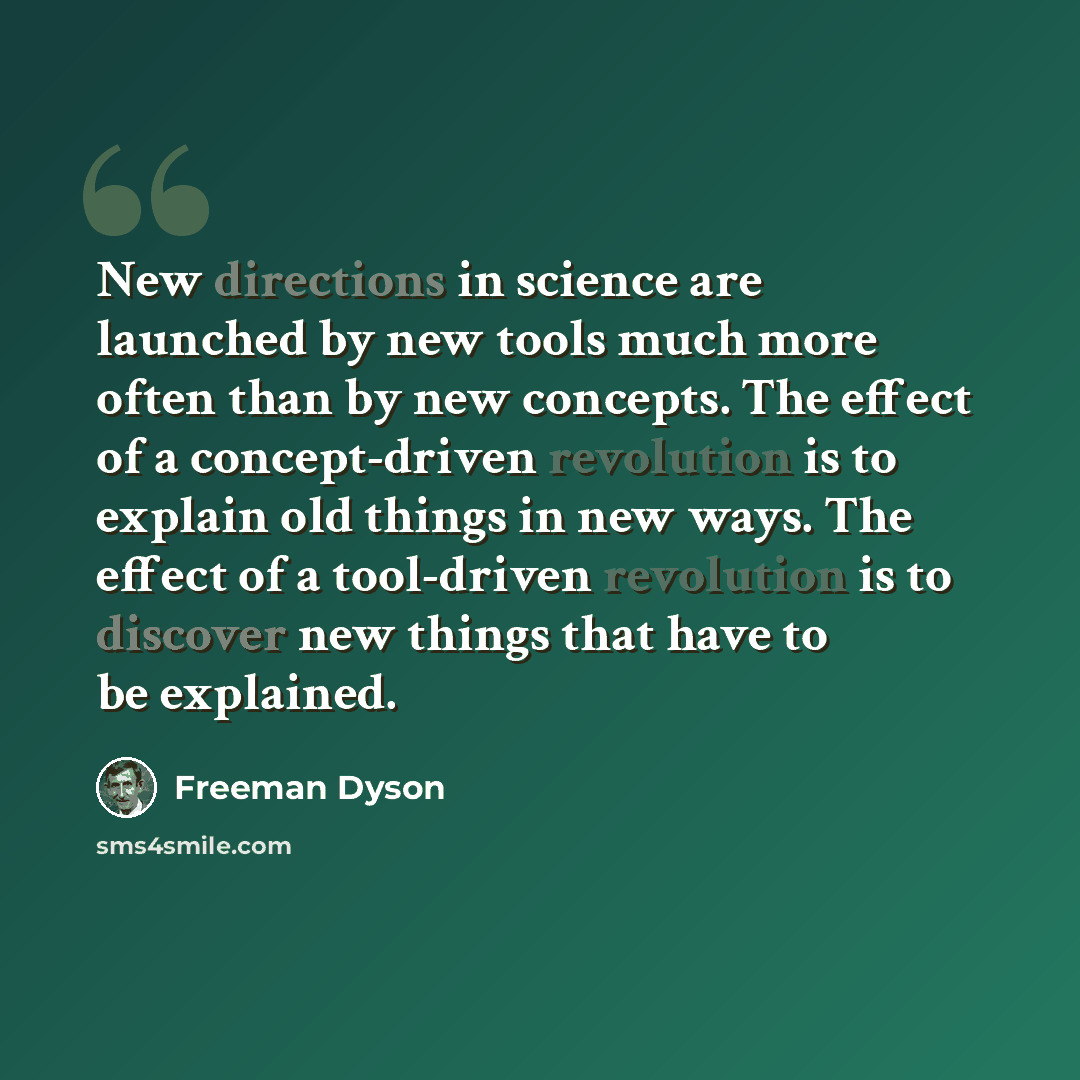 “New directions in science are launched by new tools much more often than by new concepts. The effect of a concept-driven revolution is to explain old things in new ways. The effect of a tool-driven revolution is to discover new things that have to be explained.” quote by Freeman Dyson