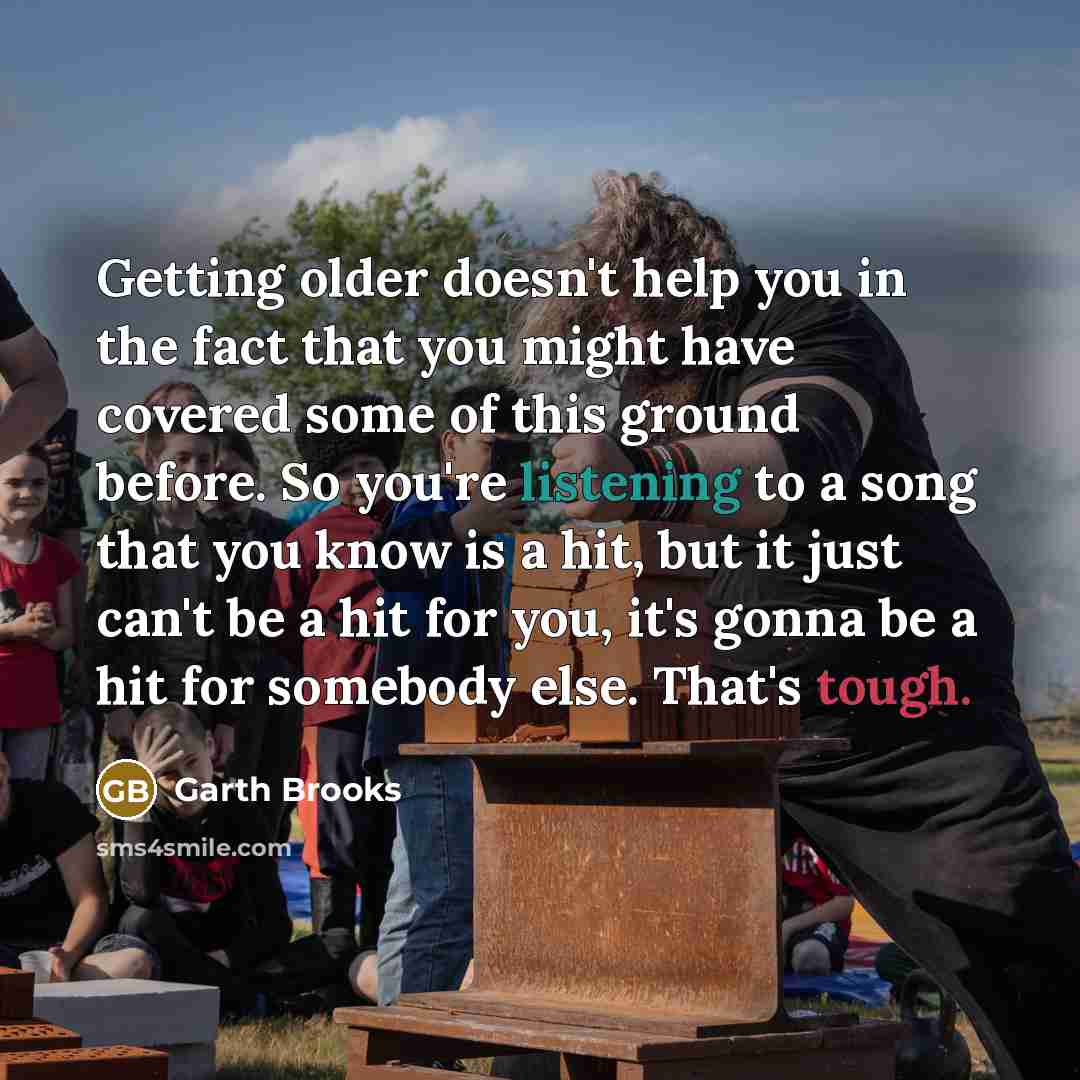 “Getting older doesn't help you in the fact that you might have covered some of this ground before. So you're listening to a song that you know is a hit, but it just can't be a hit for you, it's gonna be a hit for somebody else. That's tough.” quote by Garth Brooks