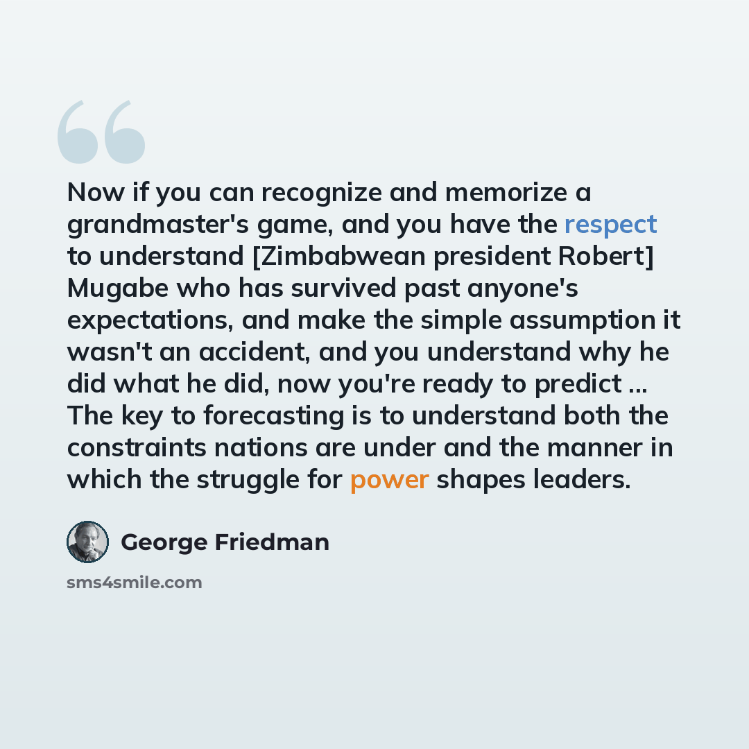 “Now if you can recognize and memorize a grandmaster's game, and you have the respect to understand [Zimbabwean president Robert] Mugabe who has survived past anyone's expectations, and make the simple assumption it wasn't an accident, and you understand why he did what he did, now you're ready to…” quote by George Friedman