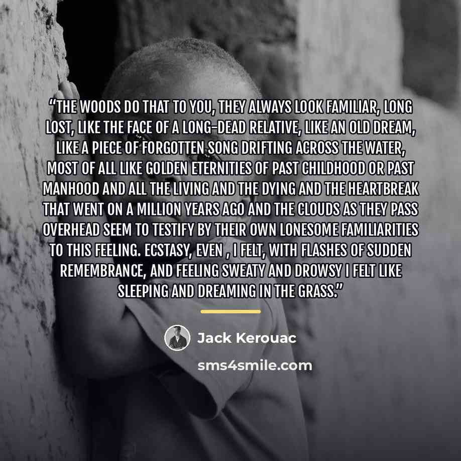 “The woods do that to you, they always look familiar, long lost, like the face of a long-dead relative, like an old dream, like a piece of forgotten song drifting across the water, most of all like golden eternities of past childhood or past manhood and all the living and the dying and the…” quote by Jack Kerouac