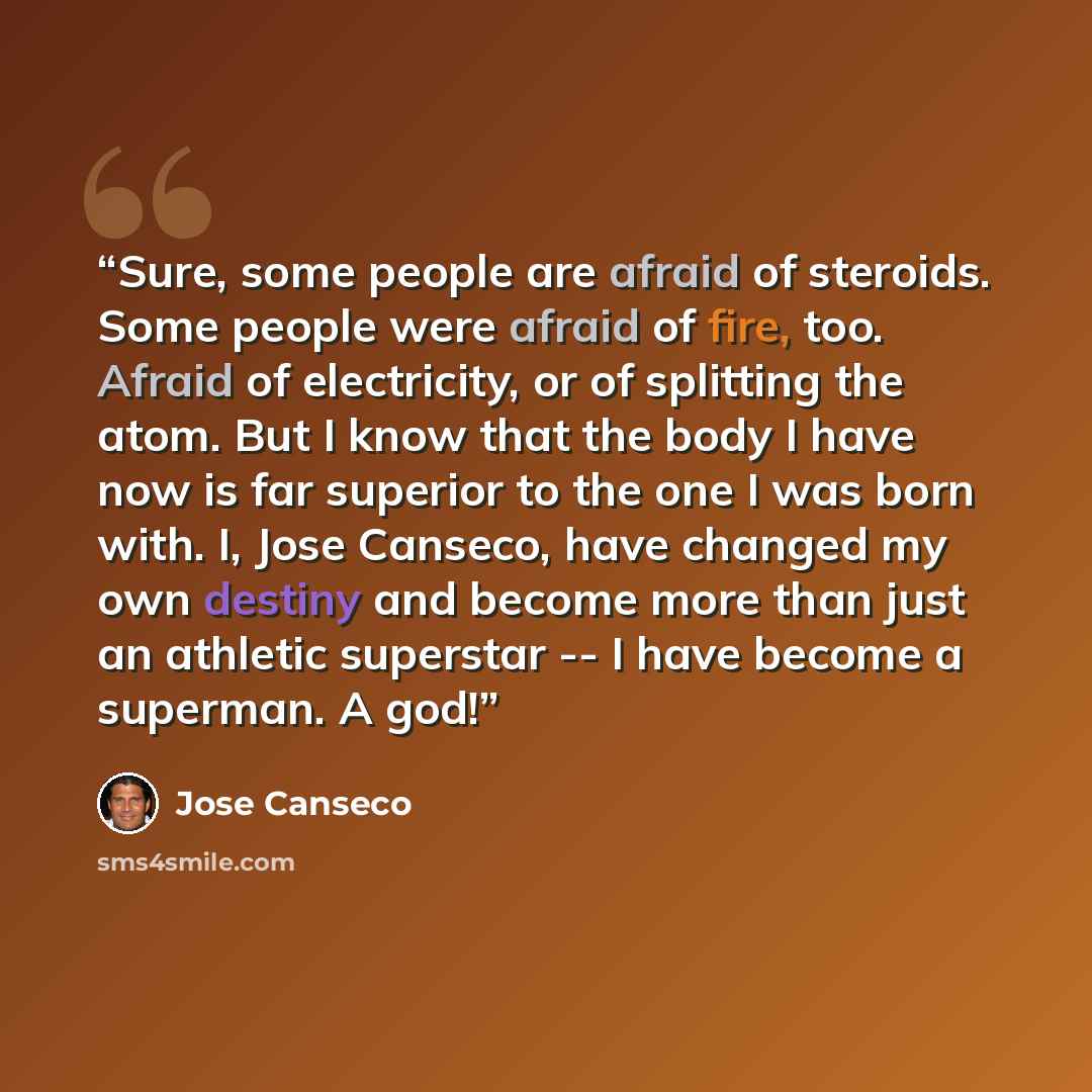 “Sure, some people are afraid of steroids. Some people were afraid of fire, too. Afraid of electricity, or of splitting the atom. But I know that the body I have now is far superior to the one I was born with. I, Jose Canseco, have changed my own destiny and become more than just an athletic…” quote by José Canseco