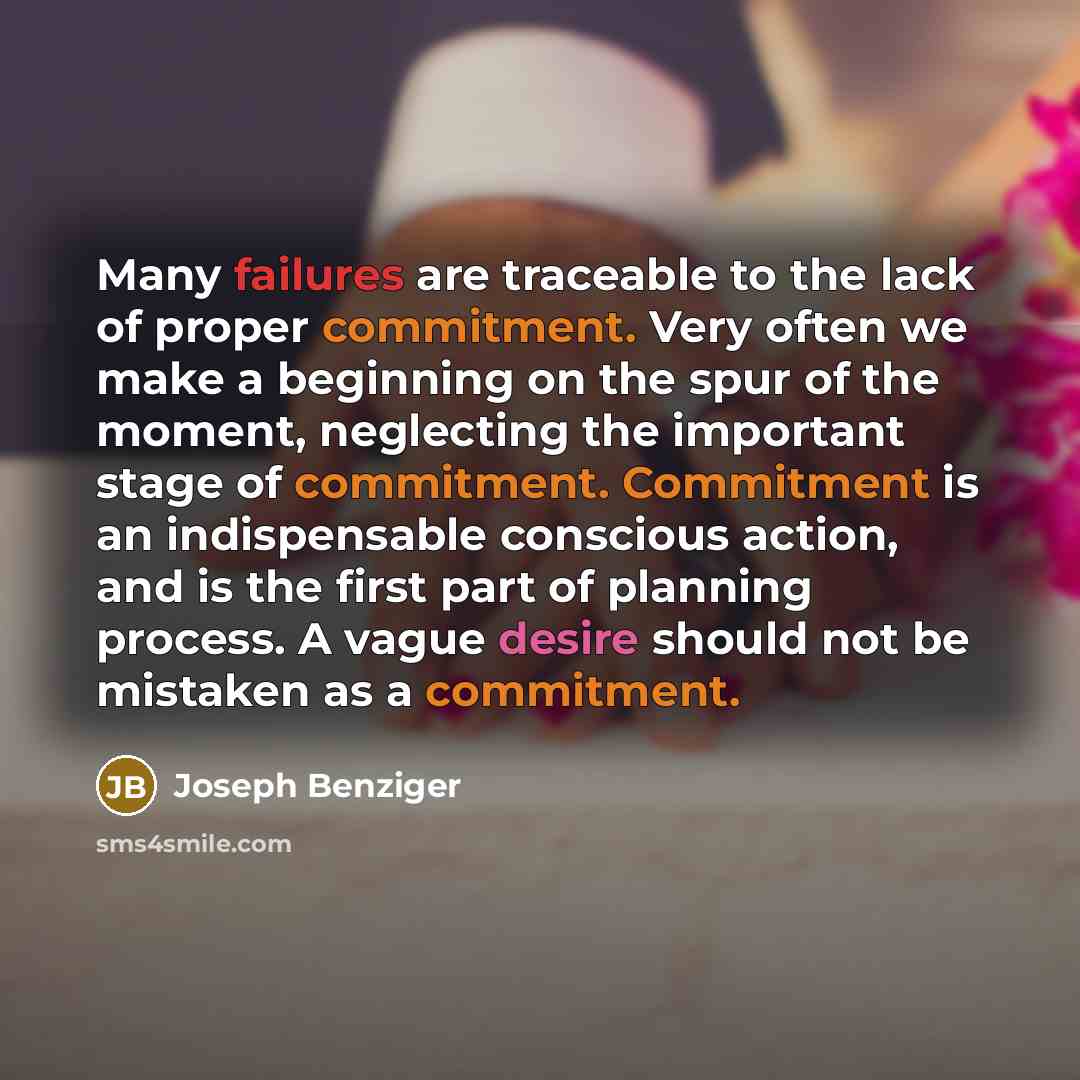 “Many failures are traceable to the lack of proper commitment. Very often we make a beginning on the spur of the moment, neglecting the important stage of commitment. Commitment is an indispensable conscious action, and is the first part of planning process. A vague desire should not be mistaken as…” quote by Joseph Benziger